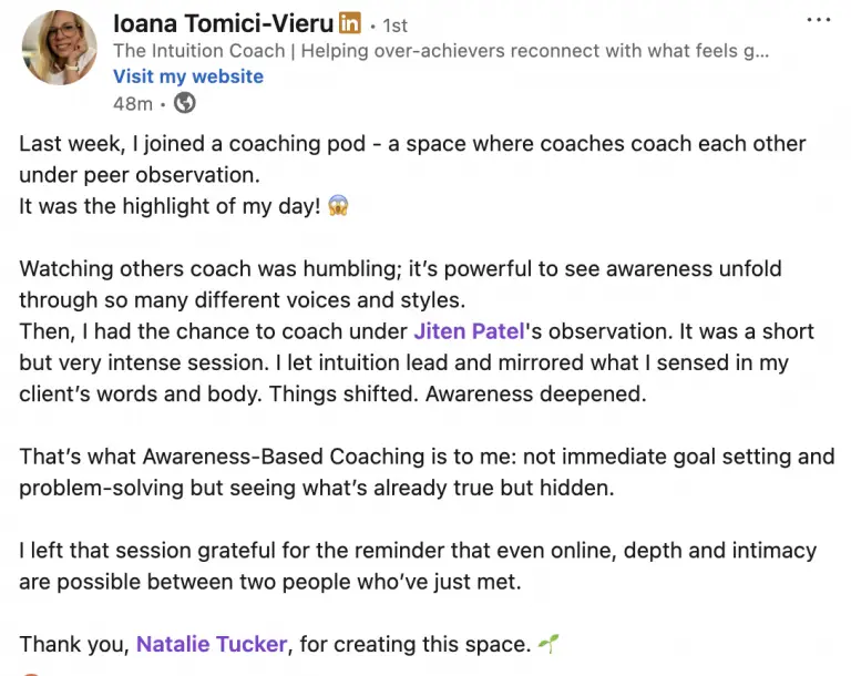 A LinkedIn poast by Ioana Tomici-Vieru, Intuition Coach, that reads: Last week, I joined a coaching pod - a space where coaches coach each other under peer observation. It was the highlight of my day! Watching others coach was humbling; it's powerful to see awareness unfold through so many different voices and styles. Then, I had the chance to coach under Jiten Patel's observation. It was a short but very intense session. I let intuition lead and mirrored what I sensed in my client's words and body. Things shifted. Awareness deepened. That's what Awareness-Based Coaching is to me: not immediate goal setting and problem-solving but seeing what's already true but hidden. I left that session grateful for the reminder that even online, depth and intimacy are possible between two people who've just met. Thank you, Natalie Tucker, for creating this space.