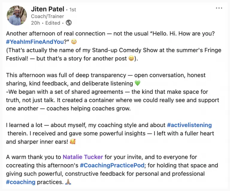 A LinkedIn post by coach & trainer Jiten Patel, that reads: Another afternoon of real connection — not the usual "Hello. Hi. How are you? Yeah I'm Fine And You?" This afternoon was full of deep transparency - open conversation, honest sharing, kind feedback, and deliberate listening. We began with a set of shared agreements — the kind that make space for truth, not just talk. It created a container where we could really see and support one another - coaches helping coaches grow. I learned a lot - about myself, my coaching style and about active listening. I received and gave some powerful insights - l left with a fuller heart and sharper inner ears! A warm thank you to Natalie Tucker for your invite, and to everyone for co-creating this afternoon's Coaching Practice Pod; for holding that space and giving such powerful, constructive feedback for personal and professional coaching practices.
