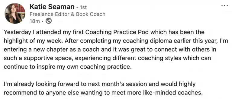 A LinkedIn post by Katie Seaman, Freelance Book Coach, that reads: Yesterday I attended my first Coaching Practice Pod which has been the highlight of my week. After completing my coaching diploma earlier this year, I'm entering a new chapter as a coach and it was great to connect with others in such a supportive space, experiencing different coaching styles which can continue to inspire my own coaching practice. I'm already looking forward to next month's session and would highly recommend to anyone else wanting to meet more like-minded coaches.