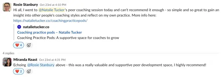 A Slack post by Rosie that reads: Hi all, I went to @Natalie Tucker's peer coaching session today and can't recommend it enough - so simple and so great to gain an insight into other people's coaching styles and reflect on my own practice. With a reply from Miranda to say: Echoing Rosie above - this was a really valuable and supportive peer development space, I highly recommend!